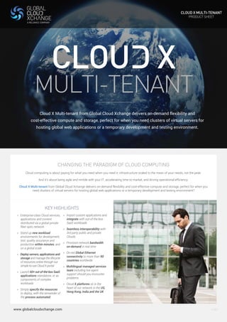 CLOUD X MULTI-TENANT 
PRODUCT SHEET 
V.001 
MULTI-TENANT 
Cloud X Multi-tenant from Global Cloud Xchange delivers on-demand flexibility and 
cost-effective compute and storage, perfect for when you need clusters of virtual servers for 
hosting global web applications or a temporary development and testing environment. 
CHANGING THE PARADIGM OF CLOUD COMPUTING 
Cloud computing is about paying for what you need when you need it; infrastructure scaled to the mean of your needs, not the peak. 
And it’s about being agile and nimble with your IT, accelerating time to market, and driving operational efficiency. 
Cloud X Multi-tenant from Global Cloud Xchange delivers on-demand flexibility and cost-effective compute and storage, perfect for when you 
need clusters of virtual servers for hosting global web applications or a temporary development and testing environment? 
KEY HIGHLIGHTS 
> Enterprise-class Cloud services, 
applications and content 
distributed via a global private 
fiber optic network 
> Stand up new workload 
environments for development, 
test, quality assurance and 
production within minutes, and 
on a global scale 
> Deploy servers, applications and 
storage and manage the lifecycle 
of resources online through our 
simple-to-use Cloud X portal 
> Launch 60+ out-of-the-box SaaS 
applications standalone, or as 
components of complex 
workloads 
> Simply specify the resources 
to deploy, with the remainder of 
the process automated 
www.globalcloudxchange.com 
> Import custom applications and 
integrate with out-of-the-box 
SaaS workloads 
> Seamless interoperability with 
3rd party public and private 
Clouds 
> Provision network bandwidth 
on-demand in real time 
> On-net Global Ethernet 
connectivity to more than 90 
countries worldwide 
> Multilingual managed services 
team including live agent 
support should you encounter 
problems 
> Cloud X platforms sit in the 
heart of our network in the US, 
Hong Kong, India and the UK 
 