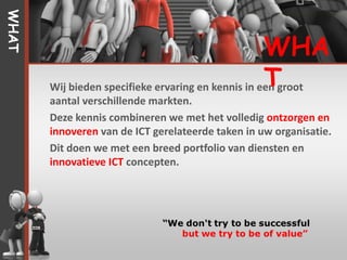 WHAT


                                                    WHA
                                                    T
       Wij bieden specifieke ervaring en kennis in een groot
       aantal verschillende markten.
       Deze kennis combineren we met het volledig ontzorgen en
       innoveren van de ICT gerelateerde taken in uw organisatie.
       Dit doen we met een breed portfolio van diensten en
       innovatieve ICT concepten.
 