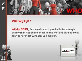 WHO


                                                     WHO
      Wie wij zijn?

      Wij zijn NOBEL, één van de snelst groeiende technologie
      bedrijven in Nederland, maak kennis met ons als u ook wilt
      gaan behoren tot winnaars van morgen.
 