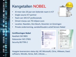 Kengetallen NOBEL
•   Al meer dan 20 jaar een bekende naam in ICT
•   Single-source ICT partner
•   Team van 345 ICT professionals
•   Omzet niveau van 70 miljoen euro
•   Locaties: Naarden, Den Bosch, Deventer en Groningen
•   Private onderneming, aandeelhouders actief binnen Nobel

Certificeringen Nobel
Kwaliteit ISO 9001
Datacenter ISO 27001
Security BS7799-2



Hoogste leveranciers status bij: HP, Microsoft, Citrix, VMware, Exact
software, Mendix, Xerox, Dell, Lifesize…..
 