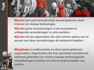 Why


                                                     Why
      Wij zien een snel veranderende wereld gedreven door
      internet en nieuwe technologie.
      Wij zien grote verschuivingen in de economie en
      uitdagende veranderingen in vele markten.
      Wij zien dat de organisaties die zich continu weten aan te
      passen aan deze veranderingen de toekomst bepalen.

      Wij geloven in enthousiaste en door passie gedreven
      organisaties. Organisaties die hun specifieke marktkennis
      optimaal gebruiken en continu nieuwe technologische
      ontwikkelingen inzetten om zich te onderscheiden van
      andere.
 