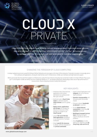 CLOUD X PRIVATE 
PRODUCT SHEET 
PRIVATE 
Cloud X Private from Global Cloud Xchange delivers enterprise-class Cloud data center services 
that sit in the heart of leading edge fiber networks and provide “LAN-like” performance and 
on-demand flexibility. On a global scale and automated to customer requirements. 
CHANGING THE PARADIGM OF CLOUD COMPUTING 
In today’s global environment, powerful Software Defined Networks are once again at the heart of the enterprise. Corporate innovation increasingly stems 
from software and applications, driving the need for low cost IT infrastructure, nimble user interfaces and tight back-end support 
Where previously CIOs focused their budgets on infrastructure, today the rise of Cloud computing has turned that model on its head. Efficient “Pay as you 
go” IT consumption models are taking over from traditional “always on” IT. Yet despite enterprises needing large scale, secure high performance IT 
environments, Cloud computing remains mostly Internet-based. 
KEY HIGHLIGHTS 
> Enterprise-class Cloud services, 
applications and content 
distributed via a global private 
fiber optic network 
> Build and scale a Cloud X data 
center as demand requires 
within minutes, and on a global 
scale 
> Deploy servers, applications 
and storage and manage the 
lifecycle of resources online 
through our simple-to-use 
Cloud X portal 
> Launch 60+ out-of-the-box 
SaaS applications standalone, 
or as components of complex 
workloads 
> Simply specify the resources 
to deploy, with the remainder of 
the process automated 
> Import custom applications and 
integrate with out-of-the-box 
SaaS workloads 
> Seamless interoperability with 
3rd party public and private 
Clouds 
> Provision network bandwidth 
on-demand in real time 
> On-net Global Ethernet 
connectivity to more than 90 
countries worldwide 
> Multilingual managed services 
team including live agent 
support should you encounter 
problems 
> Cloud X platforms sit in the 
heart of our network in the US, 
Hong Kong, India and the UK 
www.globalcloudxchange.com V.001 
 