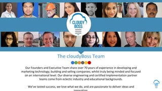 Our Founders and Executive Team share over 70 years of experience in developing and
marketing technology; building and selling companies; whilst truly being minded and focused
on an international level. Our diverse engineering and certified Implementation partner
teams come from eclectic industry and educational backgrounds.
We’ve tasted success, we love what we do, and are passionate to deliver ideas and
The cloudyBoss Team
 