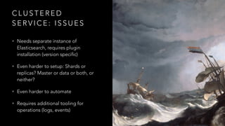 C L U S T E R E D
S E R V I C E : I S S U E S
• Needs separate instance of
Elasticsearch, requires plugin
installation (version specific)
• Even harder to setup: Shards or
replicas? Master or data or both, or
neither?
• Even harder to automate
• Requires additional tooling for
operations (logs, events)
 