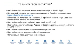 Что мы сделаем бесплатно?
―Настройка всех сервисов админ-панели Google Business Apps
―Бесплатный переход на корпоративную почту Google с адресами вида
Ivanov@vasha-companiya.ru
―Организация перехода на бесплатный офисный пакет Google Docs как
полноценная замена Microsoft Office
―Настройка мобильных рабочих мест (Android, iPhone)
―Настройка аккаунтов Google Адреса и Google+ для увеличения рейтинга
вашего сайта
―Настройка корпоративного браузера Google Chrome
―Настройка инструментов для Email-маркетинга
―Организация прав доступа к информации
 