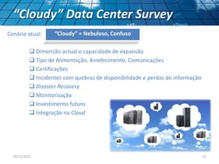 “Cloudy” Data Center Survey
Cenário atual:
 Dimensão actual e capacidade de expansão
 Tipo de Alimentação, Arrefecimento, Comunicações
 Certificações
 Incidentes com quebras de disponibilidade e perdas de informação
 Disaster Recovery
 Monitorização
 Investimento futuro
 Integração na Cloud
“Cloudy” = Nebuloso, Confuso
09/12/2011 10
 