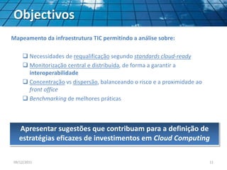 Objectivos
Mapeamento da infraestrutura TIC permitindo a análise sobre:
 Necessidades de requalificação segundo standards cloud-ready
 Monitorização central e distribuída, de forma a garantir a
interoperabilidade
 Concentração vs dispersão, balanceando o risco e a proximidade ao
front office
 Benchmarking de melhores práticas
Apresentar sugestões que contribuam para a definição de
estratégias eficazes de investimentos em Cloud Computing
09/12/2011 11
 