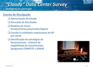 “Cloudy” Data Center Survey
Vantagens em participar
Evento de Divulgação
 Apresentação do Estudo
 Discussão de Resultados
 Modelos de Cloud
Private/Community/Public/Hybrid
 Convite às entidades responsáveis da AP
por sector
 Identificação de estratégias de
financiamento - Critérios de
elegibilidade de investimentos
(programas COMPETE e SAMA)
09/12/2011 14
 