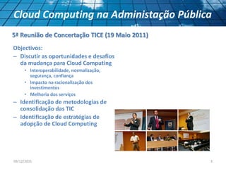 Objectivos:
– Discutir as oportunidades e desafios
da mudança para Cloud Computing
• Interoperabilidade, normalização,
segurança, confiança
• Impacto na racionalização dos
investimentos
• Melhoria dos serviços
– Identificação de metodologias de
consolidação das TIC
– Identificação de estratégias de
adopção de Cloud Computing
09/12/2011 3
Cloud Computing na Administação Pública
5ª Reunião de Concertação TICE (19 Maio 2011)
 