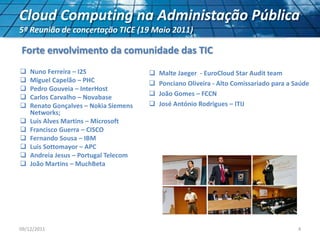  Malte Jaeger - EuroCloud Star Audit team
 Ponciano Oliveira - Alto Comissariado para a Saúde
 João Gomes – FCCN
 José António Rodrigues – ITIJ
09/12/2011 4
Cloud Computing na Administação Pública
5ª Reunião de concertação TICE (19 Maio 2011)
 Nuno Ferreira – I2S
 Miguel Capelão – PHC
 Pedro Gouveia – InterHost
 Carlos Carvalho – Novabase
 Renato Gonçalves – Nokia Siemens
Networks;
 Luis Alves Martins – Microsoft
 Francisco Guerra – CISCO
 Fernando Sousa – IBM
 Luis Sottomayor – APC
 Andreia Jesus – Portugal Telecom
 João Martins – MuchBeta
Forte envolvimento da comunidade das TIC
 