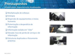 Pressupostos
Infraestruturas frequentemente desadequadas
 Multiplicação de esforços
 Entropia
 Dispersão de equipamentos e meios
humanos
 Pulverização e desperdício de
informação
 Informação isolada em “silos”
 Elevado risco de perda de serviço e de
informação
 Estruturas duplicadas e físicamente
próximas
09/12/2011 6
 