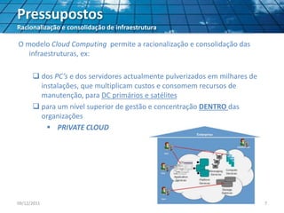 Pressupostos
Racionalização e consolidação de infraestrutura
O modelo Cloud Computing permite a racionalização e consolidação das
infraestruturas, ex:
 dos PC’s e dos servidores actualmente pulverizados em milhares de
instalações, que multiplicam custos e consomem recursos de
manutenção, para DC primários e satélites
 para um nível superior de gestão e concentração DENTRO das
organizações
 PRIVATE CLOUD
09/12/2011 7
 