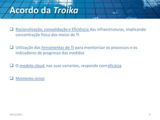 Acordo da Troika
 Racionalização, consolidação e Eficiência das infraestruturas, implicando
concentração física dos meios de TI
 Utilização das Ferramentas de TI para monitorizar os processos e os
indicadores de progresso das medidas
 O modelo cloud, nas suas variantes, responde com eficácia
 Momento único
09/12/2011 9
 