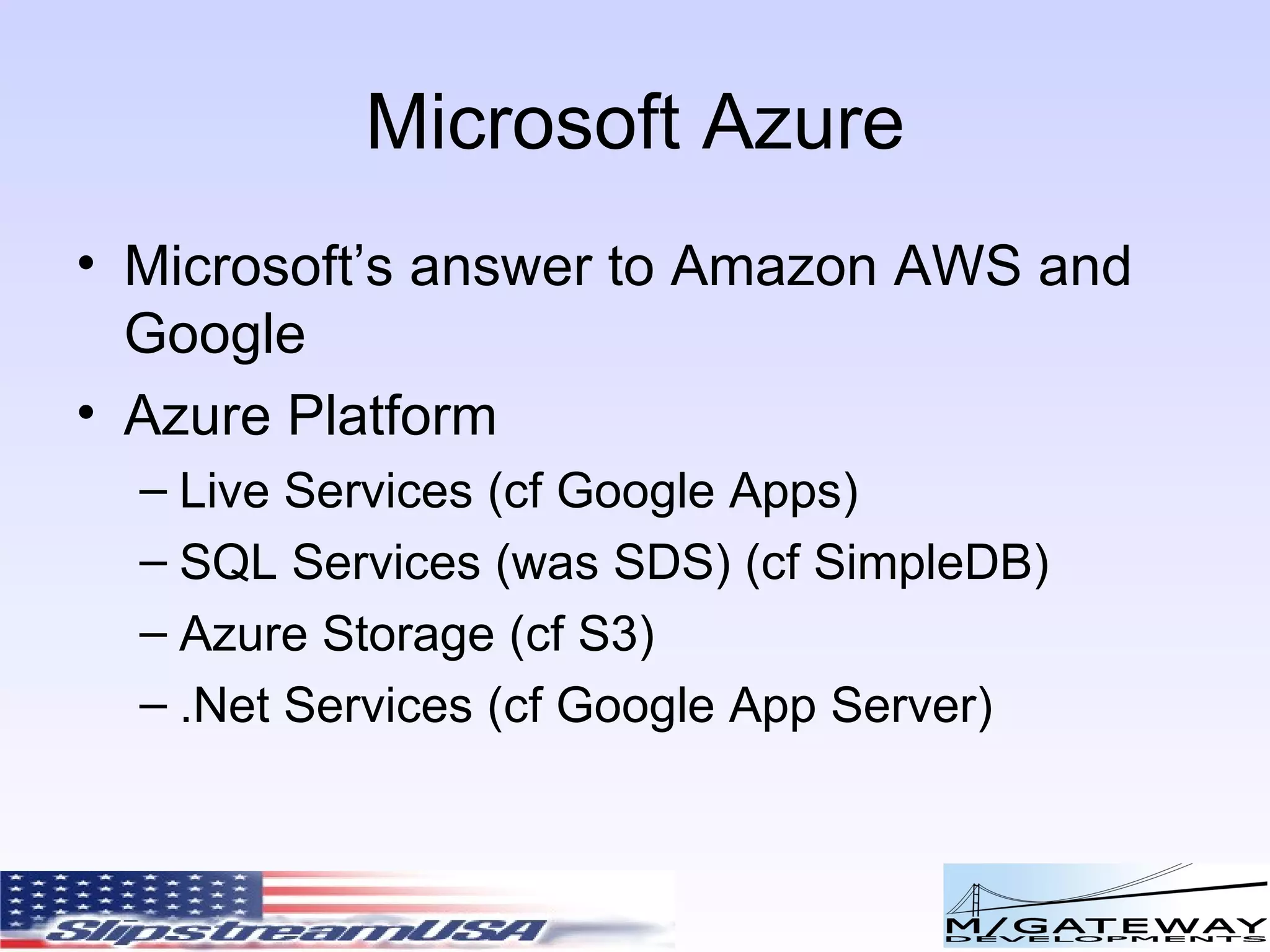 Microsoft Azure Microsoft’s answer to Amazon AWS and Google Azure Platform Live Services (cf Google Apps) SQL Services (was SDS) (cf SimpleDB) Azure Storage (cf S3) .Net Services (cf Google App Server) 