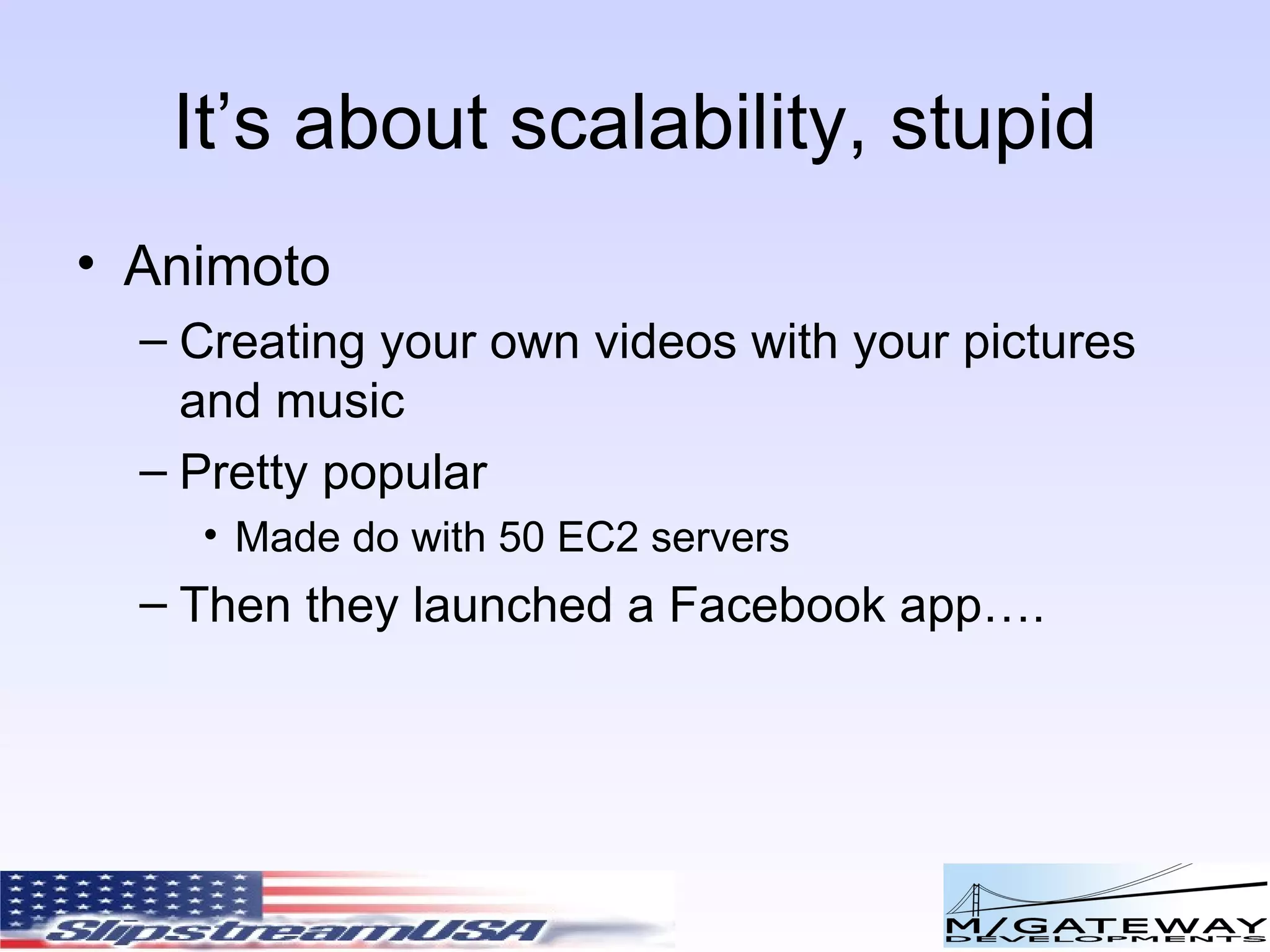 It’s about scalability, stupid Animoto Creating your own videos with your pictures and music Pretty popular Made do with 50 EC2 servers Then they launched a Facebook app…. 