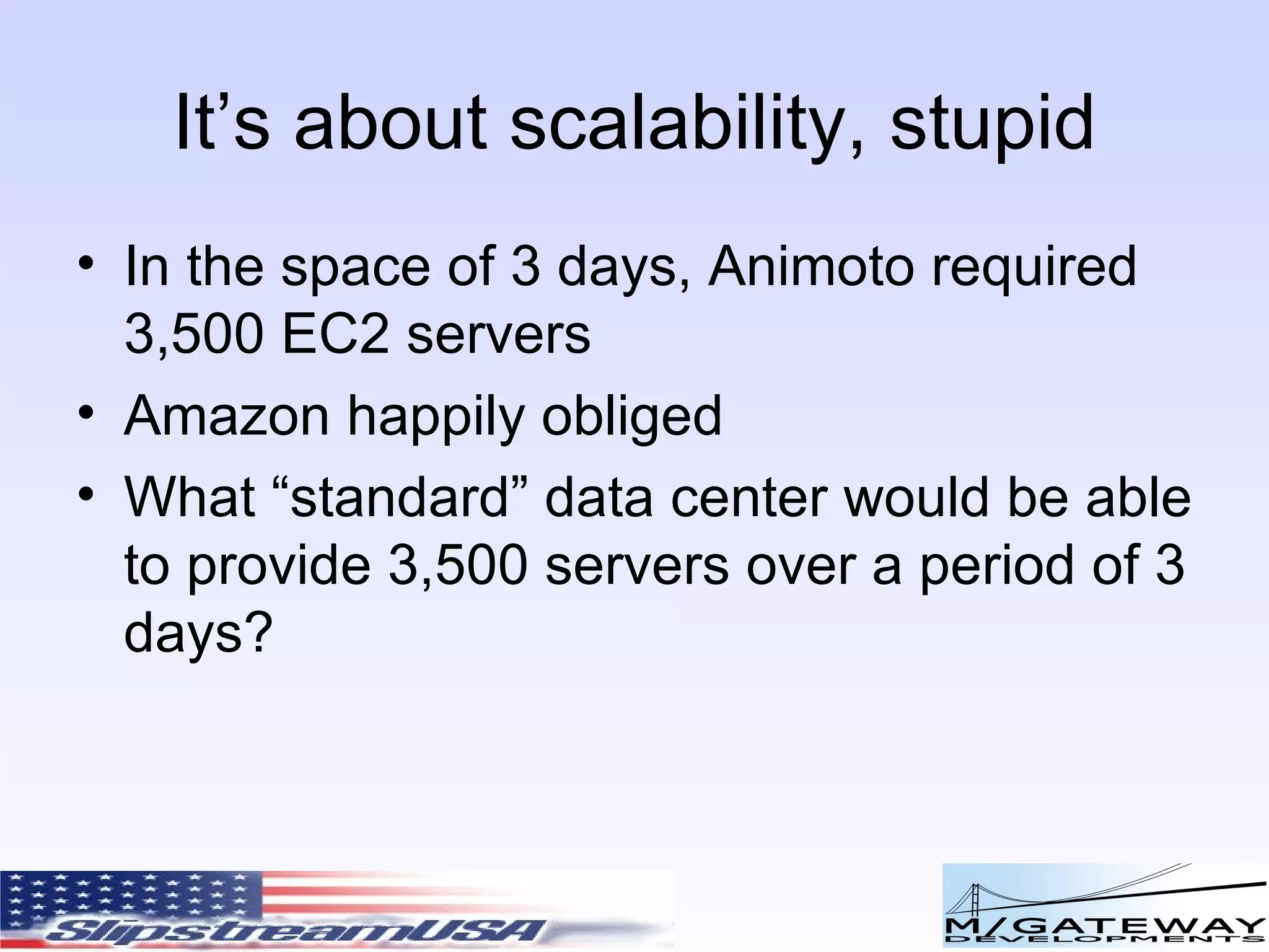 It’s about scalability, stupid In the space of 3 days, Animoto required 3,500 EC2 servers Amazon happily obliged What “standard” data center would be able to provide 3,500 servers over a period of 3 days? 