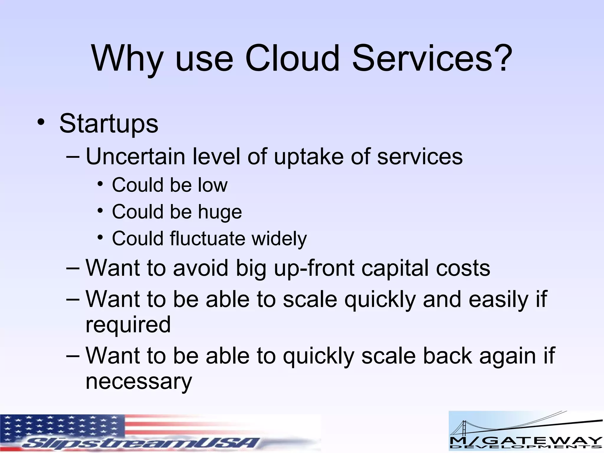 Why use Cloud Services? Startups Uncertain level of uptake of services Could be low Could be huge Could fluctuate widely Want to avoid big up-front capital costs Want to be able to scale quickly and easily if required Want to be able to quickly scale back again if necessary 