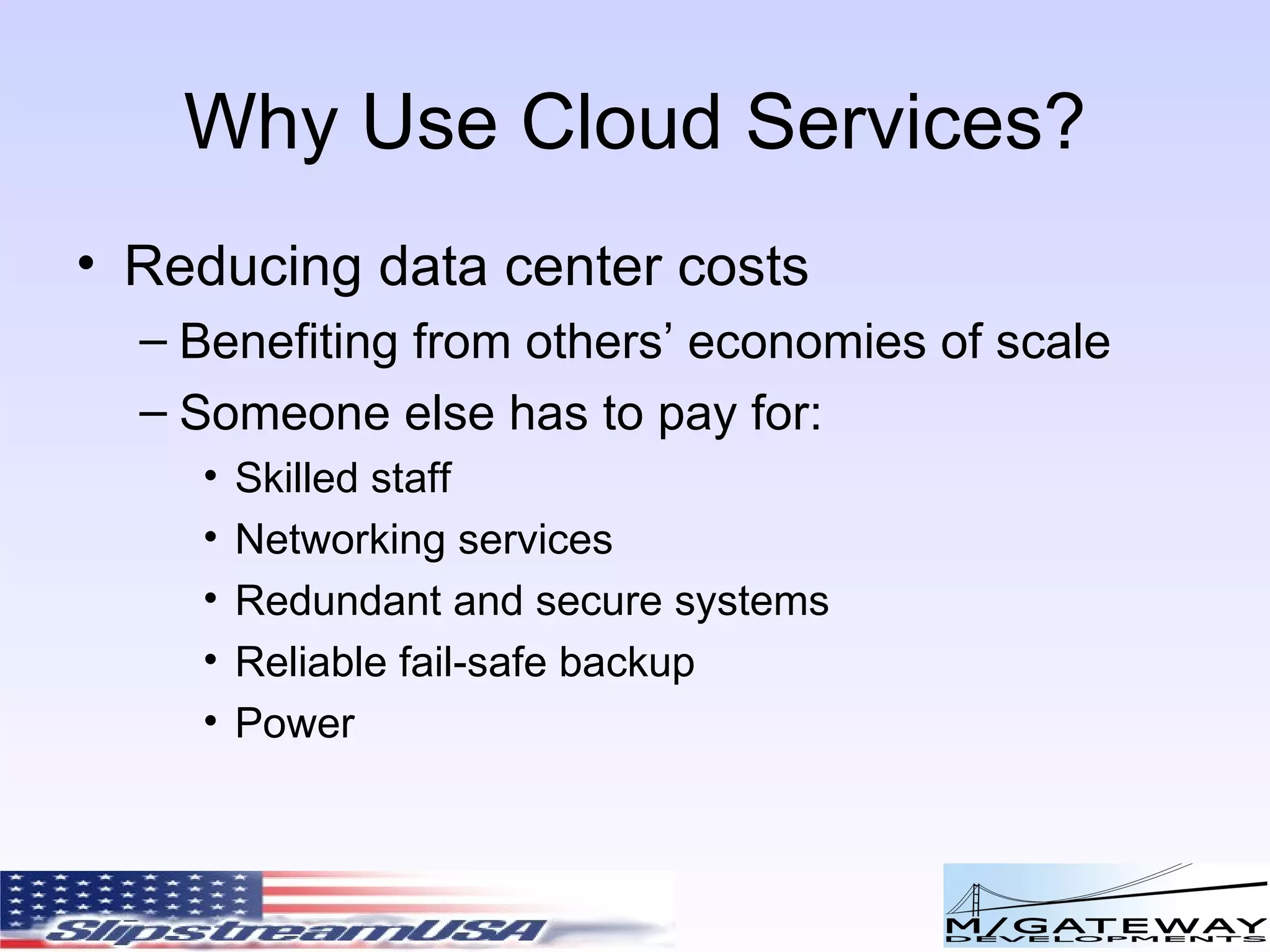 Why Use Cloud Services? Reducing data center costs Benefiting from others’ economies of scale Someone else has to pay for: Skilled staff Networking services Redundant and secure systems Reliable fail-safe backup Power 