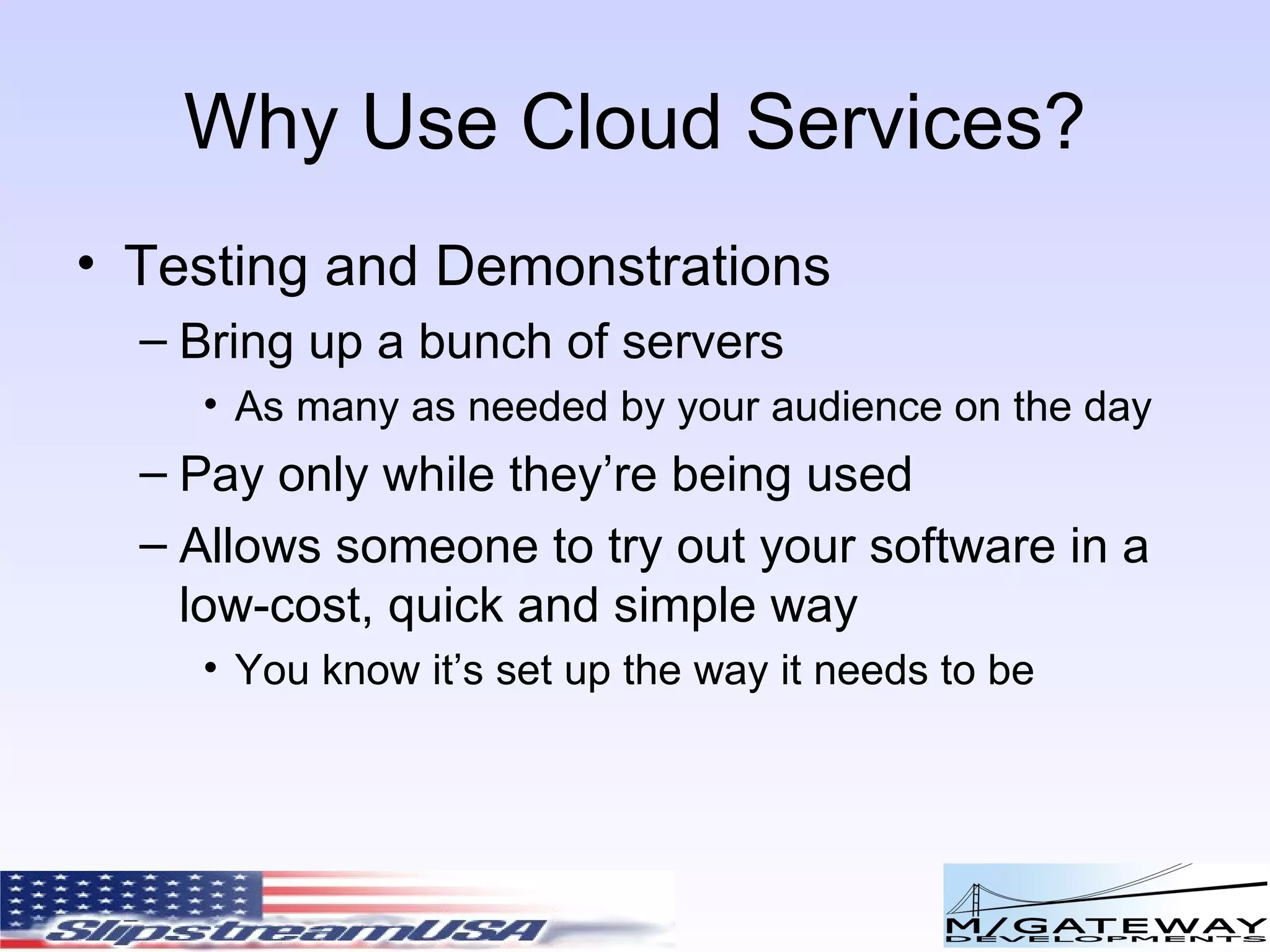 Why Use Cloud Services? Testing and Demonstrations Bring up a bunch of servers As many as needed by your audience on the day Pay only while they’re being used Allows someone to try out your software in a low-cost, quick and simple way You know it’s set up the way it needs to be 