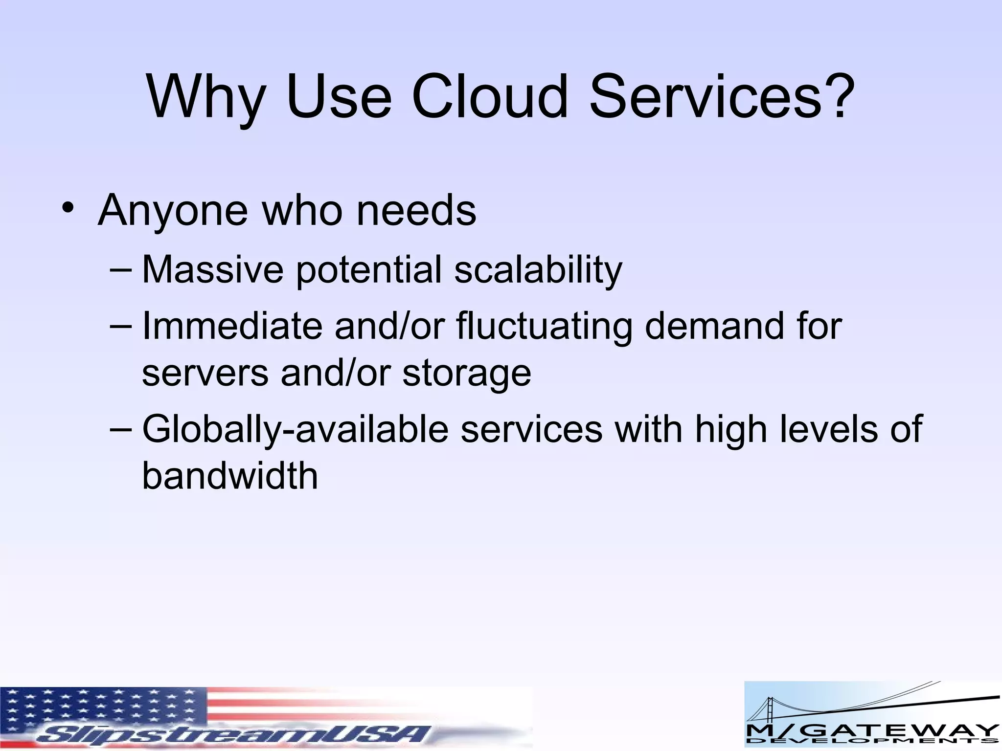 Why Use Cloud Services? Anyone who needs Massive potential scalability Immediate and/or fluctuating demand for servers and/or storage Globally-available services with high levels of bandwidth 