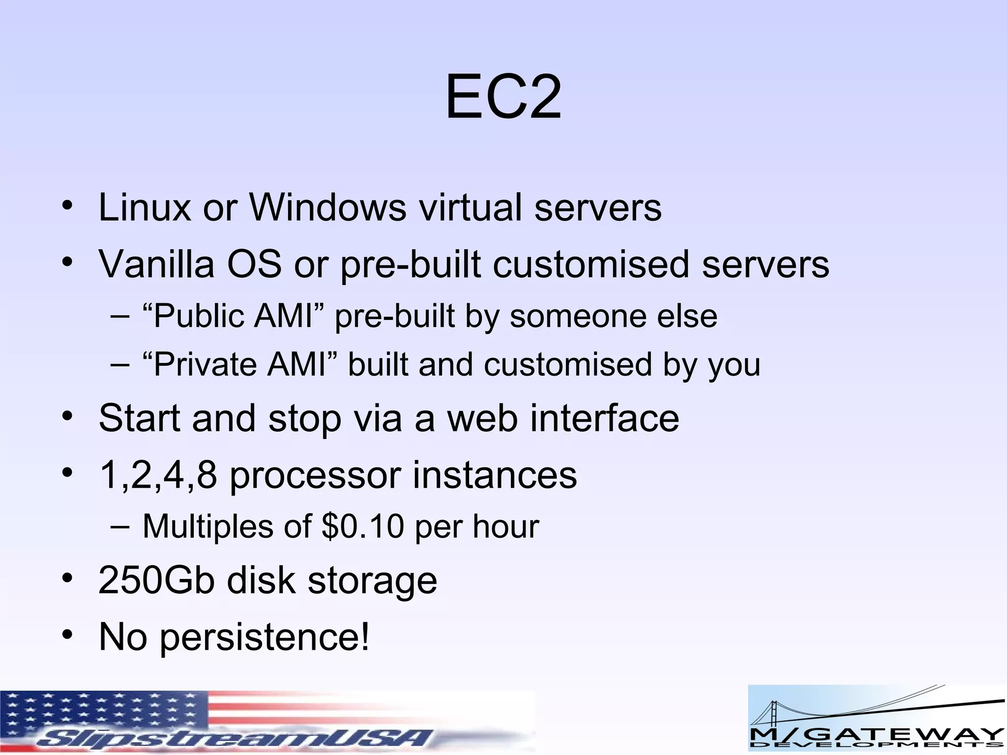 EC2 Linux or Windows virtual servers Vanilla OS or pre-built customised servers “ Public AMI” pre-built by someone else “ Private AMI” built and customised by you Start and stop via a web interface 1,2,4,8 processor instances Multiples of $0.10 per hour 250Gb disk storage No persistence! 
