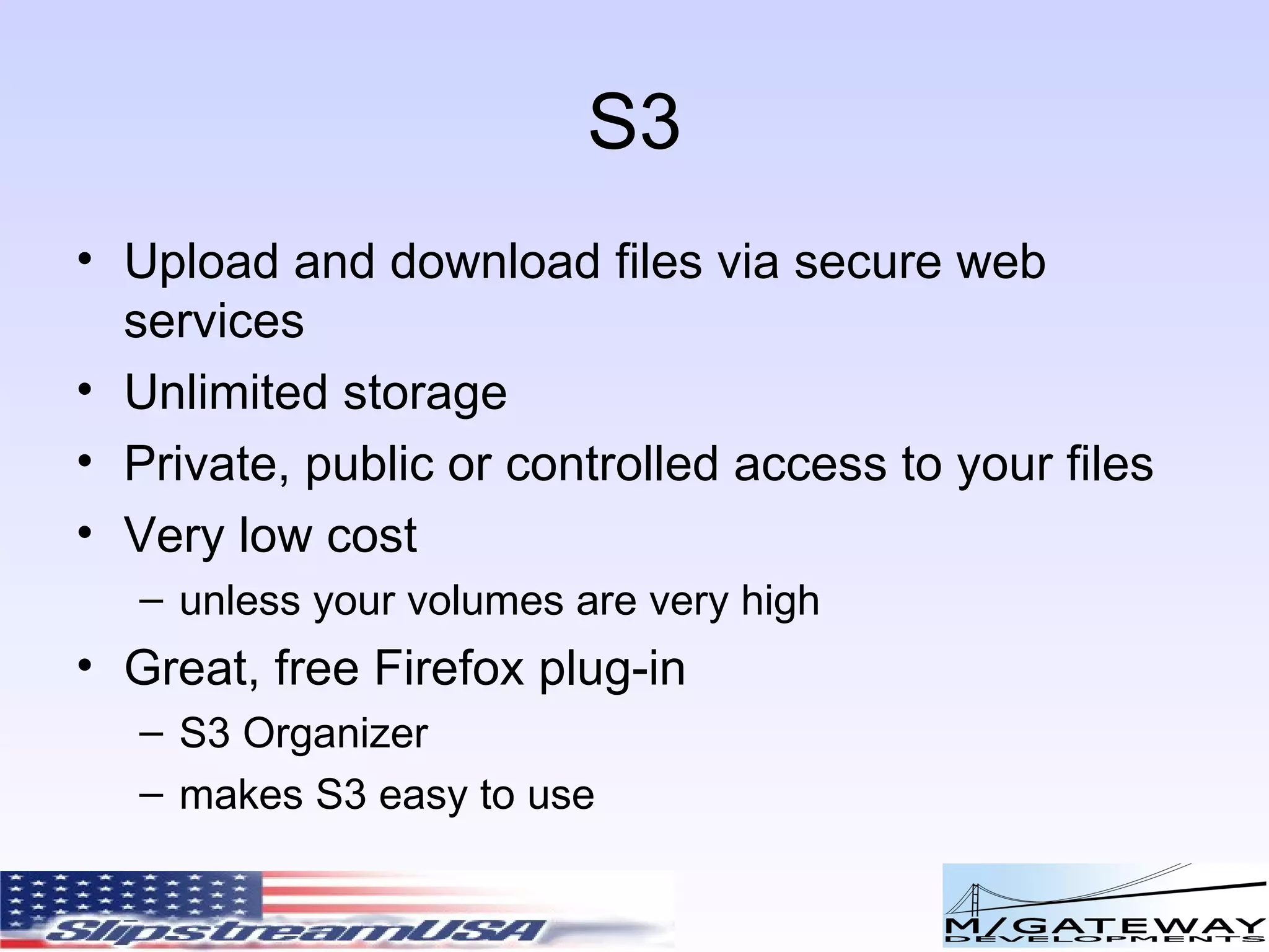 S3 Upload and download files via secure web services Unlimited storage Private, public or controlled access to your files Very low cost unless your volumes are very high Great, free Firefox plug-in  S3 Organizer makes S3 easy to use 