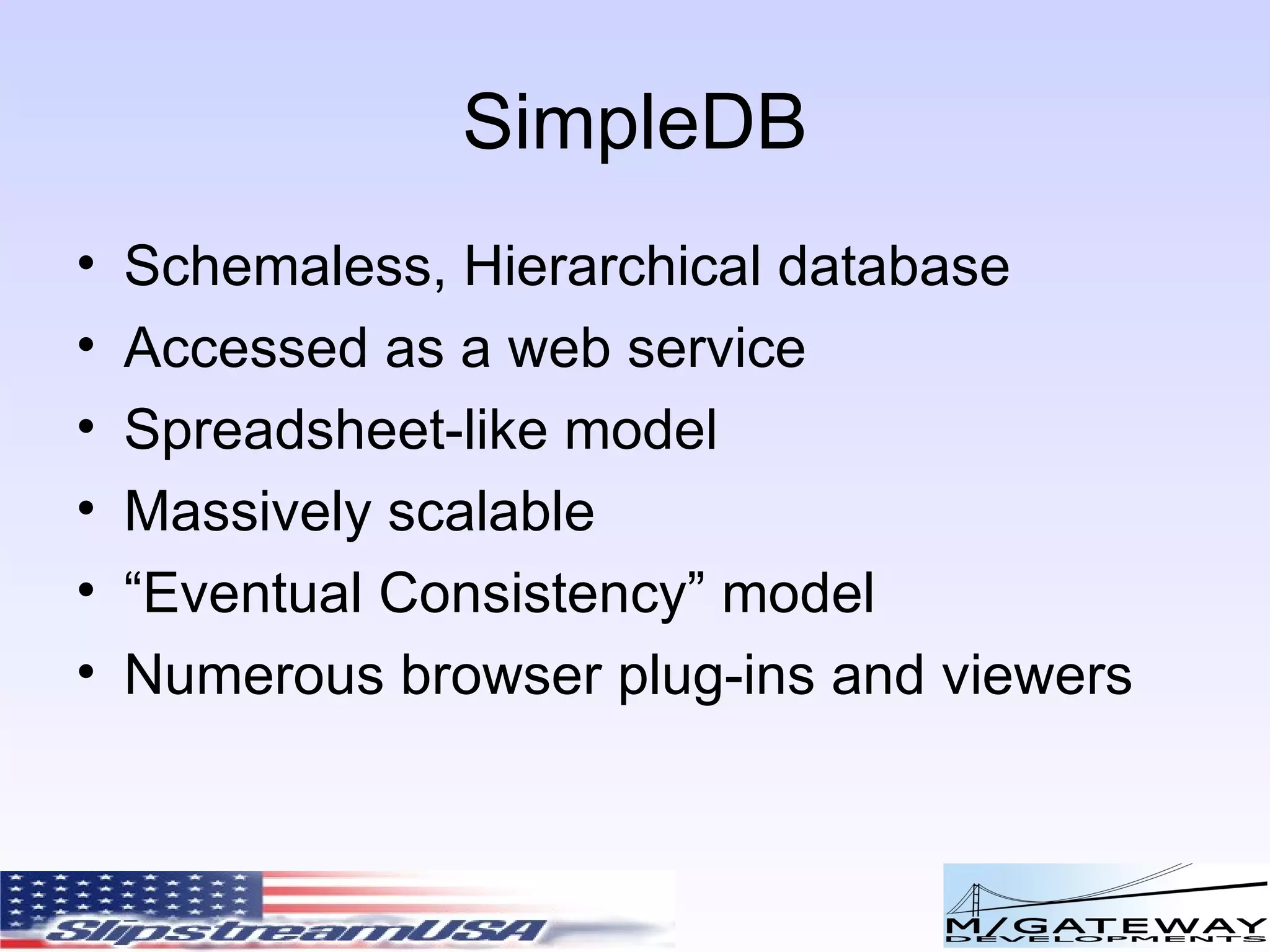 SimpleDB Schemaless, Hierarchical database Accessed as a web service Spreadsheet-like model Massively scalable “ Eventual Consistency” model Numerous browser plug-ins and viewers 
