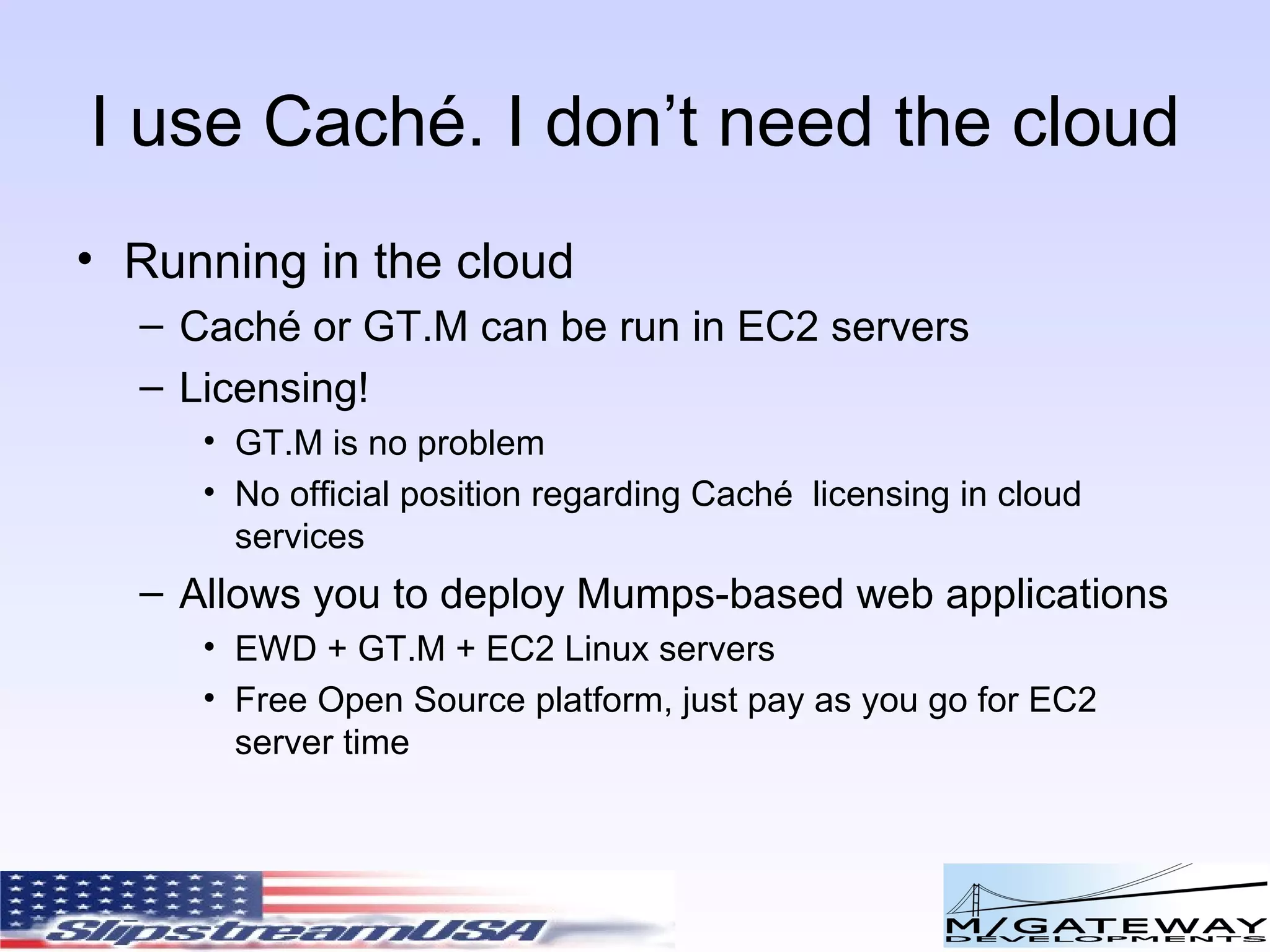 I use Cach é. I don’t need the cloud Running in the cloud Cach é or GT.M can be run in EC2 servers Licensing! GT.M is no problem No official position regarding Cach é  licensing in cloud services Allows you to deploy Mumps-based web applications EWD + GT.M + EC2 Linux servers Free Open Source platform, just pay as you go for EC2 server time  