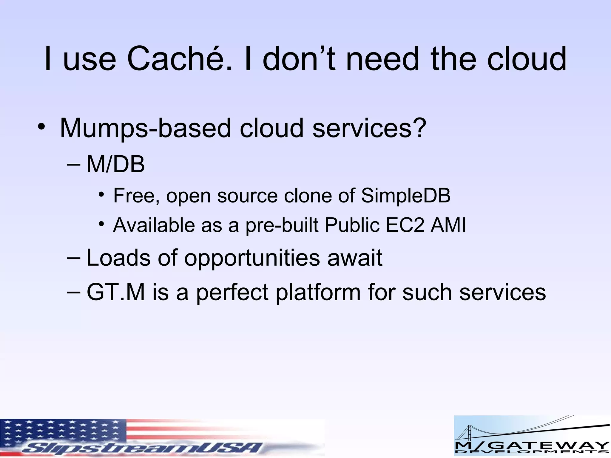 I use Cach é. I don’t need the cloud Mumps-based cloud services? M/DB Free, open source clone of SimpleDB Available as a pre-built Public EC2 AMI Loads of opportunities await GT.M is a perfect platform for such services 