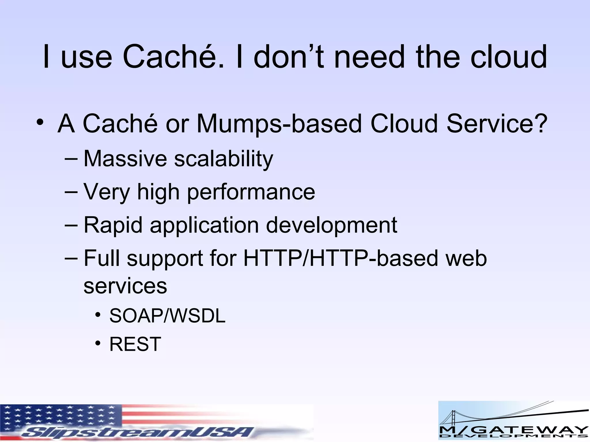 I use Cach é. I don’t need the cloud A Cach é or Mumps-based Cloud Service? Massive scalability Very high performance Rapid application development Full support for HTTP/HTTP-based web services SOAP/WSDL REST 