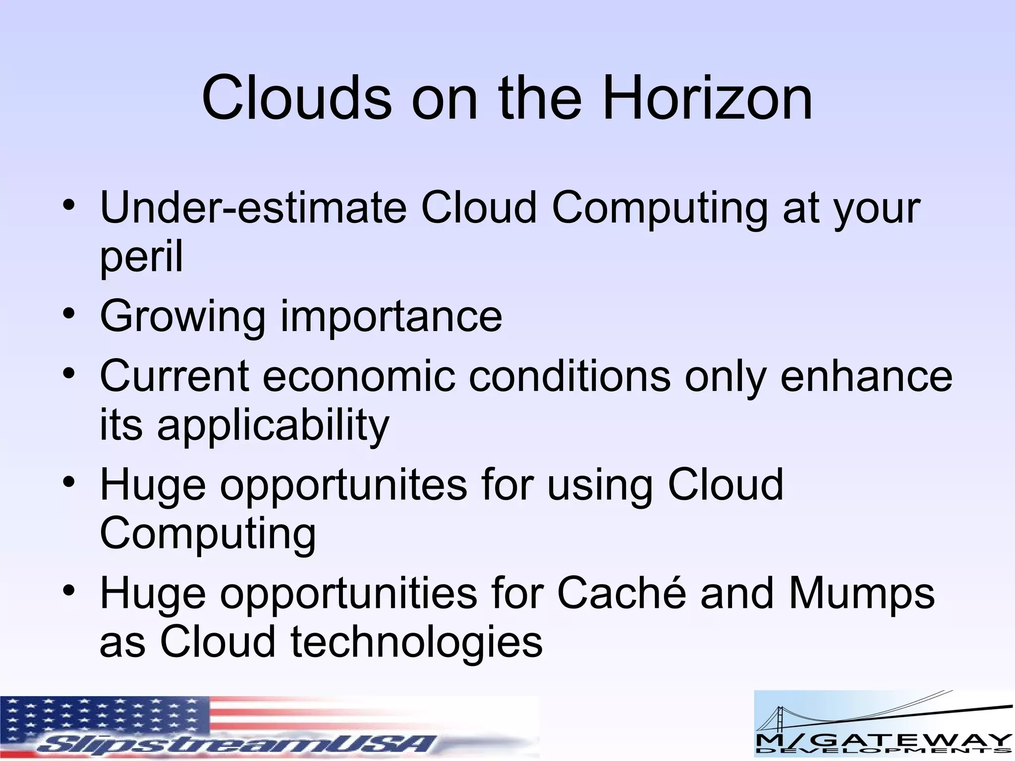 Clouds on the Horizon Under-estimate Cloud Computing at your peril Growing importance Current economic conditions only enhance its applicability Huge opportunites for using Cloud Computing Huge opportunities for Cach é and Mumps as Cloud technologies 