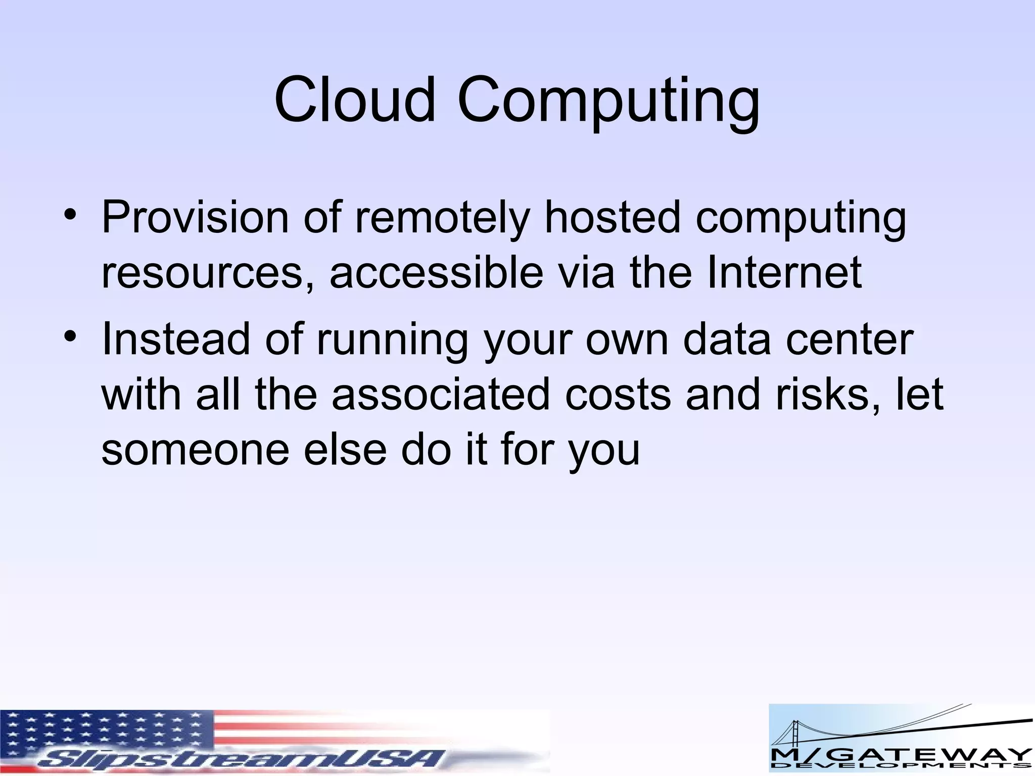Cloud Computing Provision of remotely hosted computing resources, accessible via the Internet Instead of running your own data center with all the associated costs and risks, let someone else do it for you 