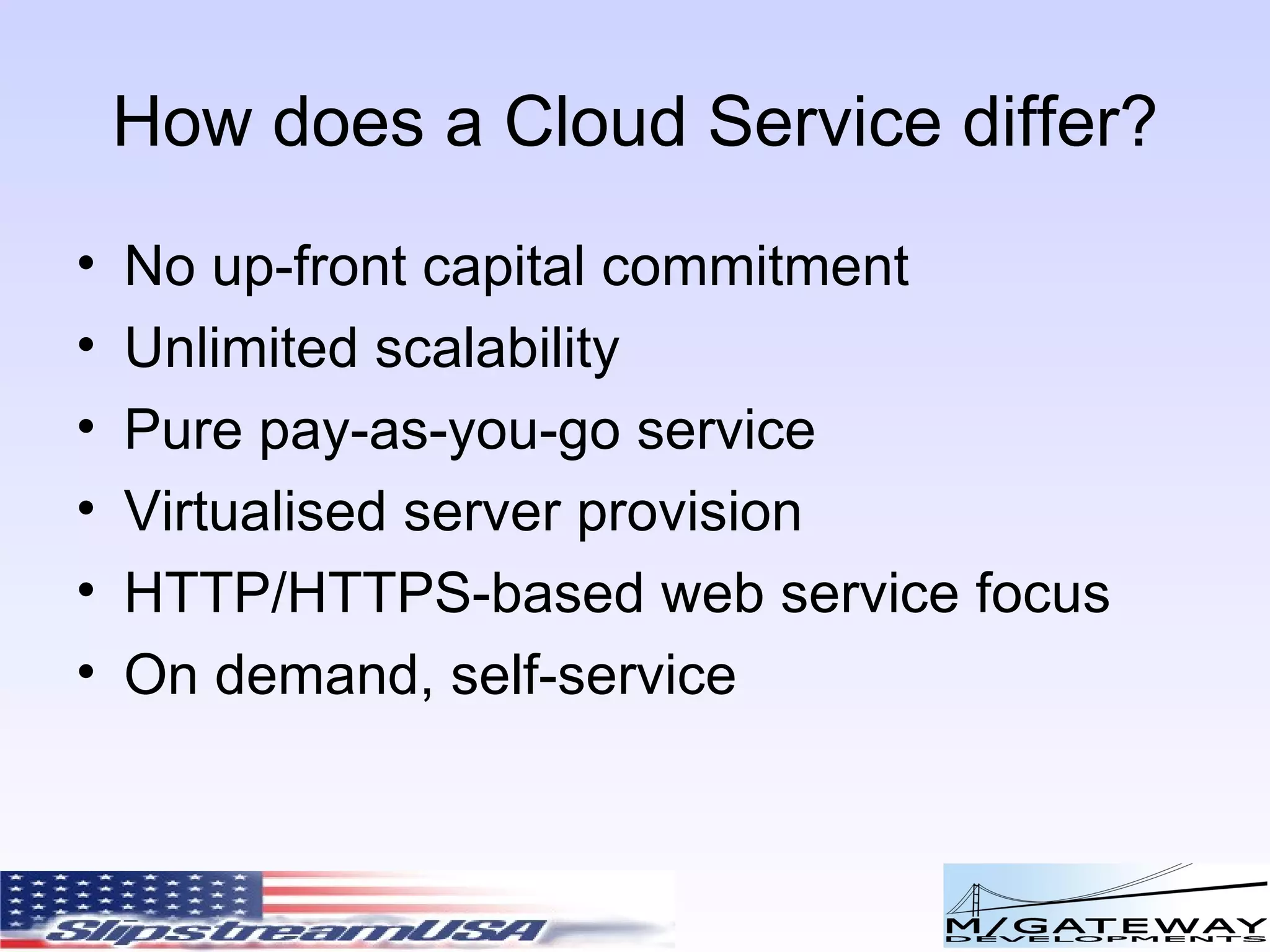 How does a Cloud Service differ? No up-front capital commitment Unlimited scalability Pure pay-as-you-go service Virtualised server provision HTTP/HTTPS-based web service focus On demand, self-service 