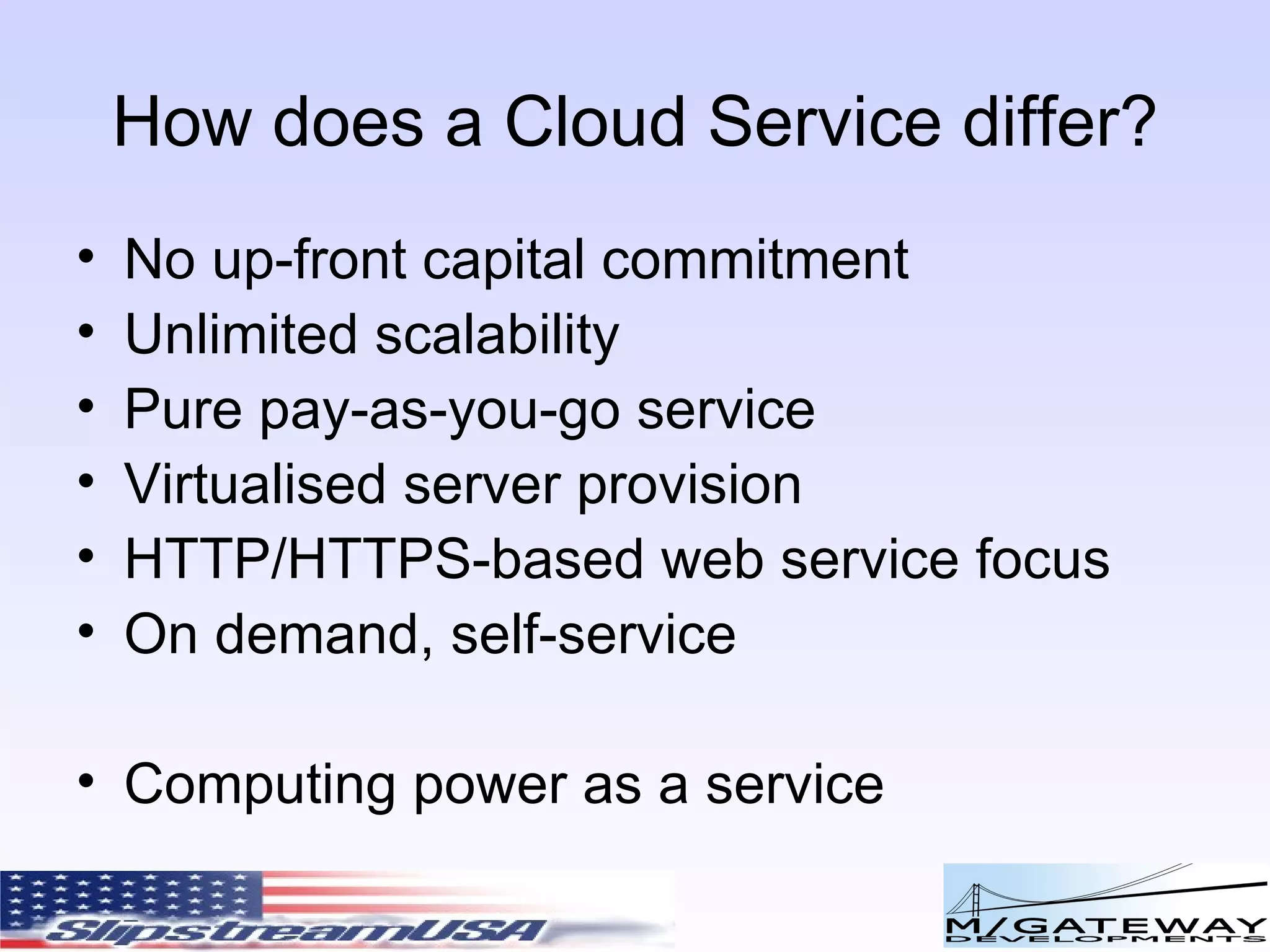 How does a Cloud Service differ? No up-front capital commitment Unlimited scalability Pure pay-as-you-go service Virtualised server provision HTTP/HTTPS-based web service focus On demand, self-service Computing power as a service 
