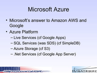 Microsoft Azure Microsoft’s answer to Amazon AWS and Google Azure Platform Live Services (cf Google Apps) SQL Services (was SDS) (cf SimpleDB) Azure Storage (cf S3) .Net Services (cf Google App Server) 