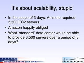 It’s about scalability, stupid In the space of 3 days, Animoto required 3,500 EC2 servers Amazon happily obliged What “standard” data center would be able to provide 3,500 servers over a period of 3 days? 