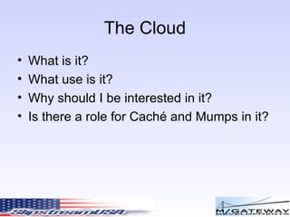 The Cloud What is it? What use is it? Why should I be interested in it? Is there a role for Cach é  and Mumps in it? 