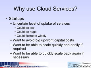 Why use Cloud Services? Startups Uncertain level of uptake of services Could be low Could be huge Could fluctuate widely Want to avoid big up-front capital costs Want to be able to scale quickly and easily if required Want to be able to quickly scale back again if necessary 