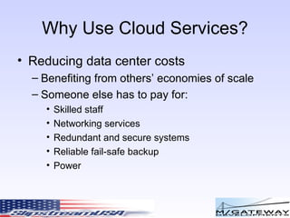 Why Use Cloud Services? Reducing data center costs Benefiting from others’ economies of scale Someone else has to pay for: Skilled staff Networking services Redundant and secure systems Reliable fail-safe backup Power 