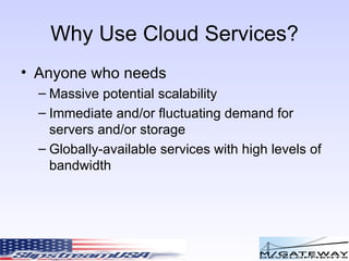 Why Use Cloud Services? Anyone who needs Massive potential scalability Immediate and/or fluctuating demand for servers and/or storage Globally-available services with high levels of bandwidth 