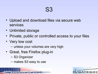 S3 Upload and download files via secure web services Unlimited storage Private, public or controlled access to your files Very low cost unless your volumes are very high Great, free Firefox plug-in  S3 Organizer makes S3 easy to use 