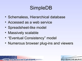 SimpleDB Schemaless, Hierarchical database Accessed as a web service Spreadsheet-like model Massively scalable “ Eventual Consistency” model Numerous browser plug-ins and viewers 