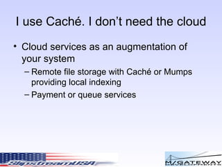 I use Cach é. I don’t need the cloud Cloud services as an augmentation of your system Remote file storage with Cach é or Mumps providing local indexing Payment or queue services 
