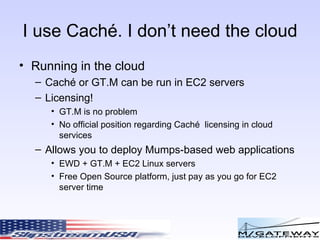 I use Cach é. I don’t need the cloud Running in the cloud Cach é or GT.M can be run in EC2 servers Licensing! GT.M is no problem No official position regarding Cach é  licensing in cloud services Allows you to deploy Mumps-based web applications EWD + GT.M + EC2 Linux servers Free Open Source platform, just pay as you go for EC2 server time  
