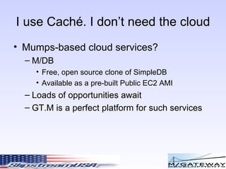 I use Cach é. I don’t need the cloud Mumps-based cloud services? M/DB Free, open source clone of SimpleDB Available as a pre-built Public EC2 AMI Loads of opportunities await GT.M is a perfect platform for such services 