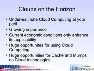 Clouds on the Horizon Under-estimate Cloud Computing at your peril Growing importance Current economic conditions only enhance its applicability Huge opportunites for using Cloud Computing Huge opportunities for Cach é and Mumps as Cloud technologies 