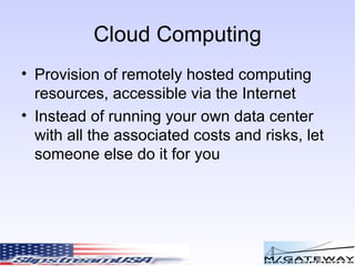 Cloud Computing Provision of remotely hosted computing resources, accessible via the Internet Instead of running your own data center with all the associated costs and risks, let someone else do it for you 