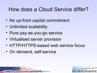 How does a Cloud Service differ? No up-front capital commitment Unlimited scalability Pure pay-as-you-go service Virtualised server provision HTTP/HTTPS-based web service focus On demand, self-service 