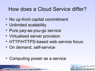 How does a Cloud Service differ? No up-front capital commitment Unlimited scalability Pure pay-as-you-go service Virtualised server provision HTTP/HTTPS-based web service focus On demand, self-service Computing power as a service 