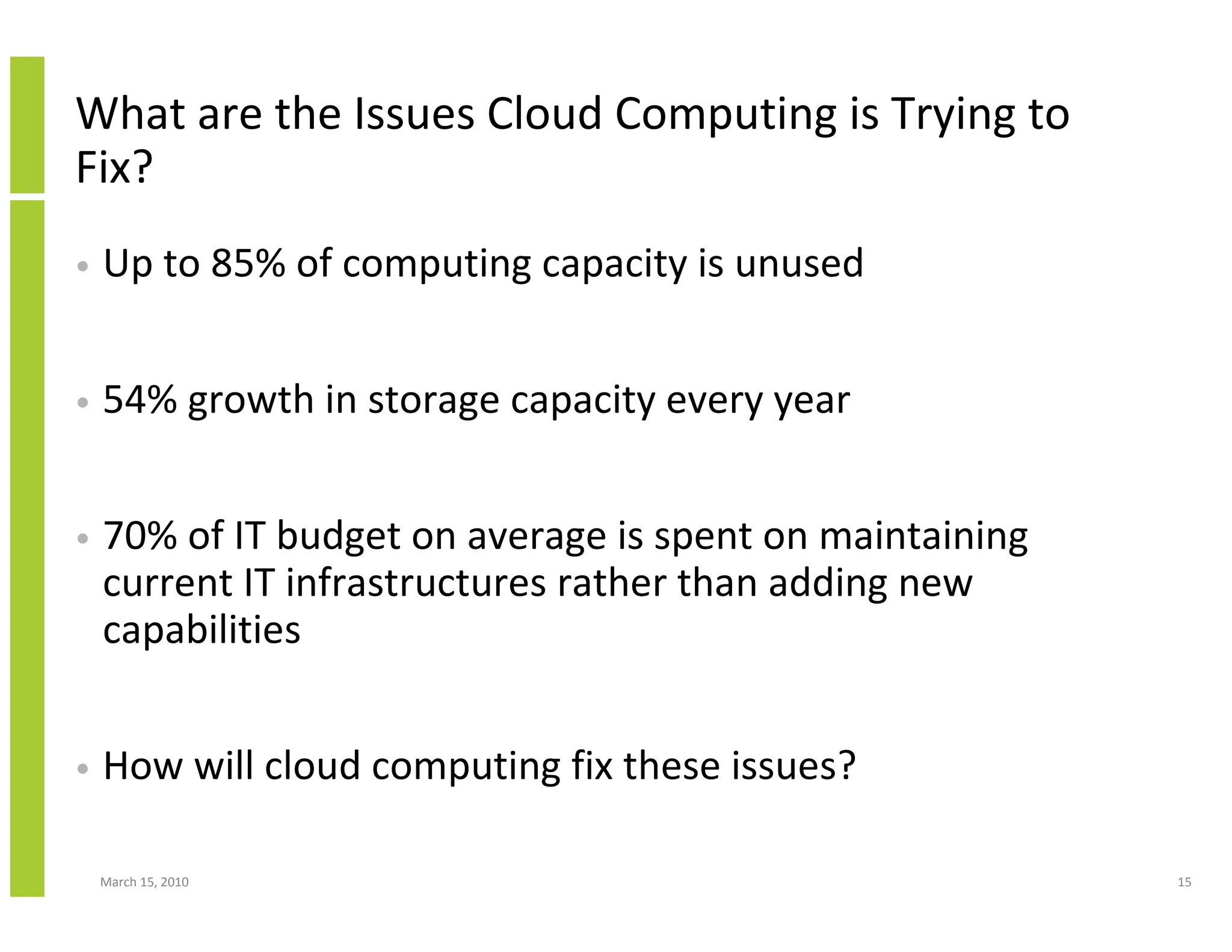 What are the Issues Cloud Computing is Trying to
Fix?
•   Up to 85% of computing capacity is unused


•   54% growth in storage capacity every year


•   70% of IT budget on average is spent on maintaining
    current IT infrastructures rather than adding new
    capabilities


•   How will cloud computing fix these issues?

    March 15, 2010                                        15
 